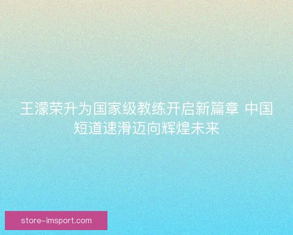 王濛荣升为国家级教练开启新篇章 中国短道速滑迈向辉煌未来