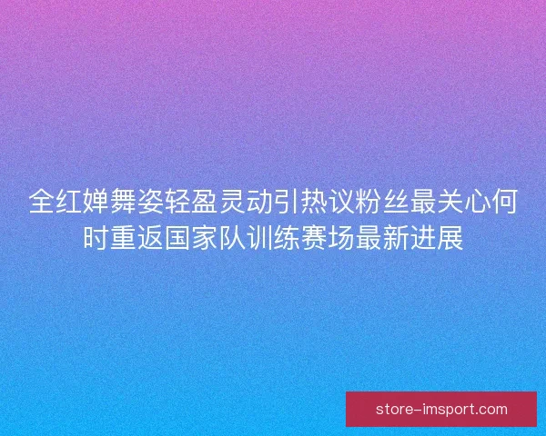 全红婵舞姿轻盈灵动引热议粉丝最关心何时重返国家队训练赛场最新进展