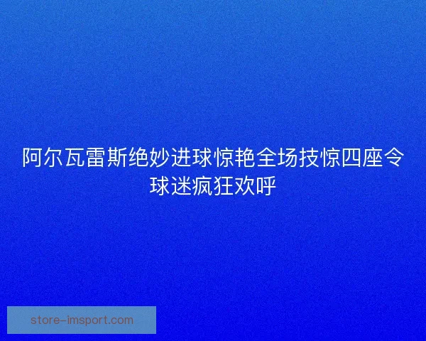 阿尔瓦雷斯绝妙进球惊艳全场技惊四座令球迷疯狂欢呼 阿尔瓦雷斯绝妙进球惊艳全场技惊四座令球迷疯狂欢呼