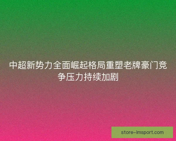 中超新势力全面崛起格局重塑老牌豪门竞争压力持续加剧