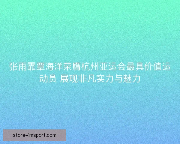 张雨霏覃海洋荣膺杭州亚运会最具价值运动员 展现非凡实力与魅力