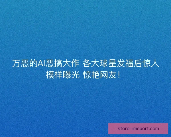 万恶的AI恶搞大作 各大球星发福后惊人模样曝光 惊艳网友！