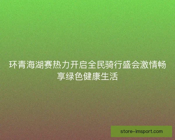 环青海湖赛热力开启全民骑行盛会激情畅享绿色健康生活