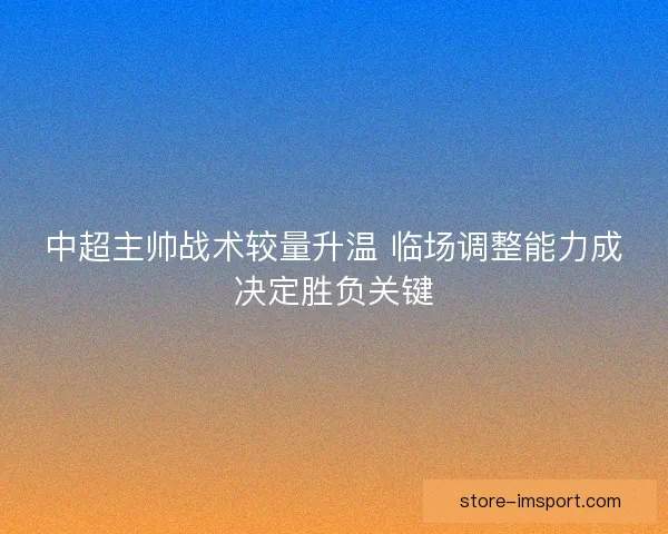 中超主帅战术较量升温 临场调整能力成决定胜负关键