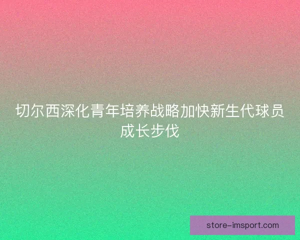 切尔西深化青年培养战略加快新生代球员成长步伐 切尔西深化青年培养战略加快新生代球员成长步伐