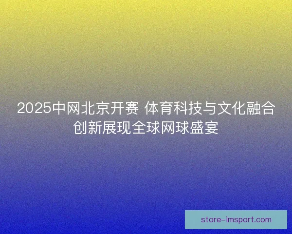 2025中网北京开赛 体育科技与文化融合创新展现全球网球盛宴